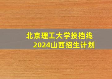 北京理工大学投档线2024山西招生计划