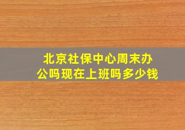 北京社保中心周末办公吗现在上班吗多少钱