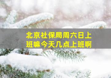 北京社保局周六日上班嘛今天几点上班啊