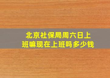 北京社保局周六日上班嘛现在上班吗多少钱