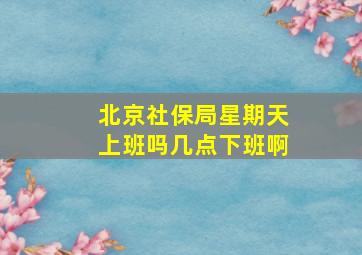 北京社保局星期天上班吗几点下班啊