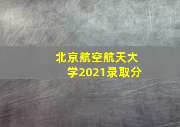 北京航空航天大学2021录取分