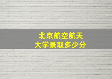 北京航空航天大学录取多少分