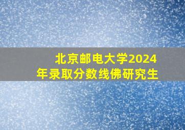 北京邮电大学2024年录取分数线佛研究生