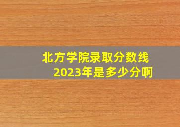 北方学院录取分数线2023年是多少分啊