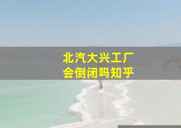 北汽大兴工厂会倒闭吗知乎