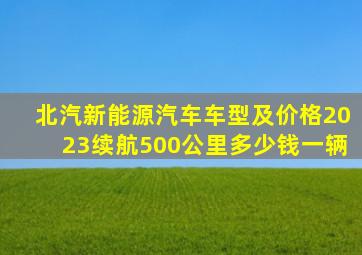 北汽新能源汽车车型及价格2023续航500公里多少钱一辆