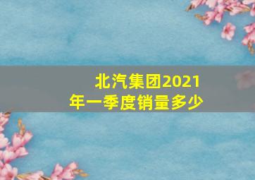 北汽集团2021年一季度销量多少