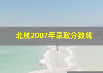 北航2007年录取分数线