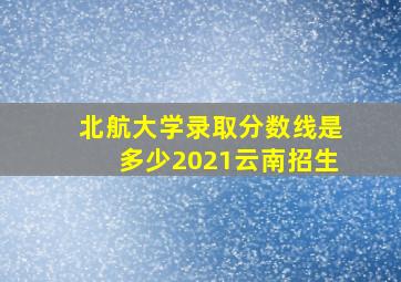 北航大学录取分数线是多少2021云南招生