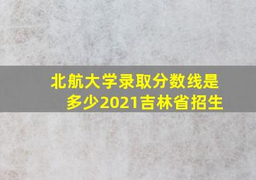 北航大学录取分数线是多少2021吉林省招生