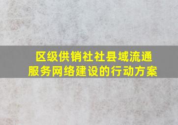 区级供销社社县域流通服务网络建设的行动方案