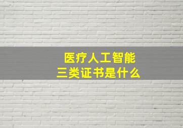 医疗人工智能三类证书是什么