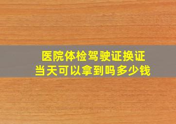 医院体检驾驶证换证当天可以拿到吗多少钱