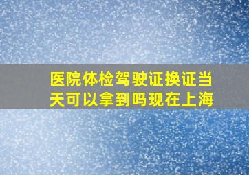 医院体检驾驶证换证当天可以拿到吗现在上海