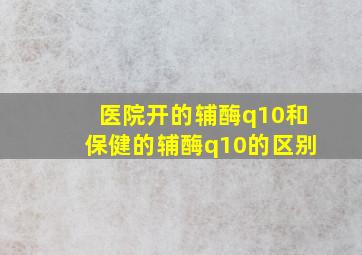 医院开的辅酶q10和保健的辅酶q10的区别