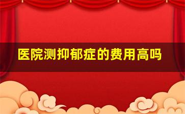 医院测抑郁症的费用高吗