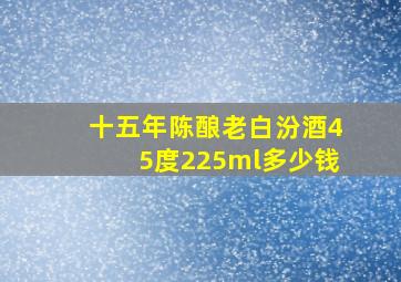 十五年陈酿老白汾酒45度225ml多少钱