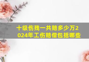 十级伤残一共赔多少万2024年工伤赔偿包括哪些