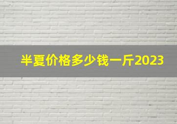 半夏价格多少钱一斤2023