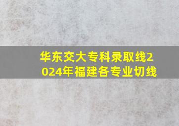 华东交大专科录取线2024年福建各专业切线