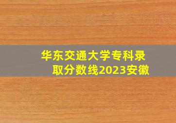 华东交通大学专科录取分数线2023安徽