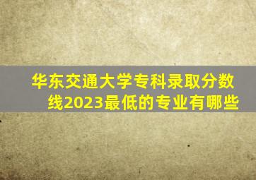 华东交通大学专科录取分数线2023最低的专业有哪些