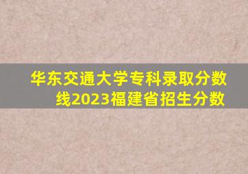 华东交通大学专科录取分数线2023福建省招生分数