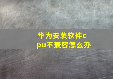 华为安装软件cpu不兼容怎么办