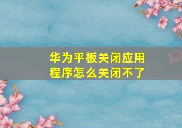 华为平板关闭应用程序怎么关闭不了