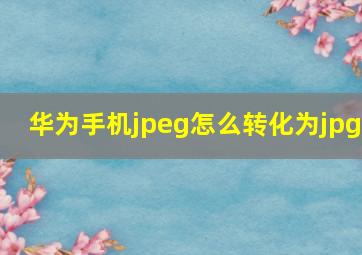 华为手机jpeg怎么转化为jpg