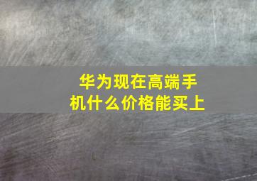 华为现在高端手机什么价格能买上