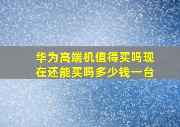 华为高端机值得买吗现在还能买吗多少钱一台