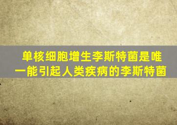 单核细胞增生李斯特菌是唯一能引起人类疾病的李斯特菌