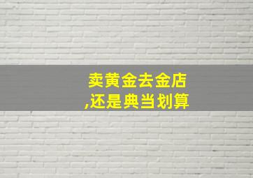 卖黄金去金店,还是典当划算