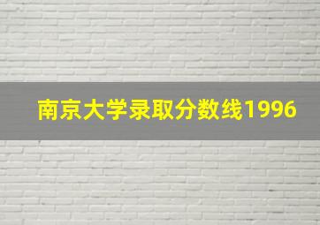 南京大学录取分数线1996