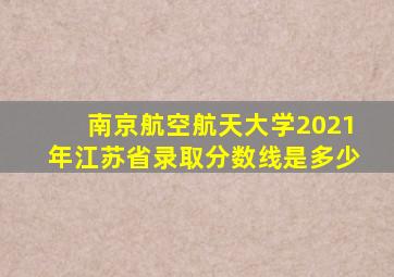 南京航空航天大学2021年江苏省录取分数线是多少