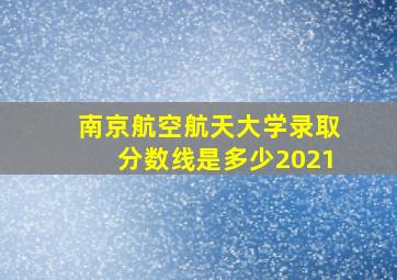 南京航空航天大学录取分数线是多少2021