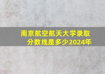 南京航空航天大学录取分数线是多少2024年