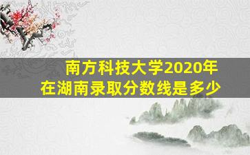 南方科技大学2020年在湖南录取分数线是多少