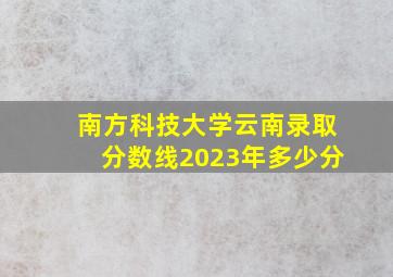 南方科技大学云南录取分数线2023年多少分