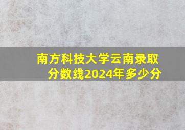 南方科技大学云南录取分数线2024年多少分