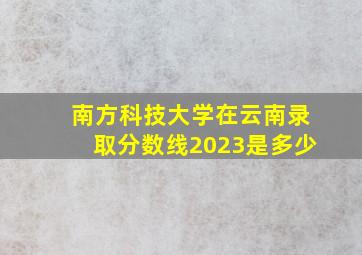 南方科技大学在云南录取分数线2023是多少