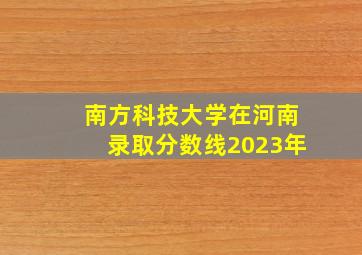 南方科技大学在河南录取分数线2023年