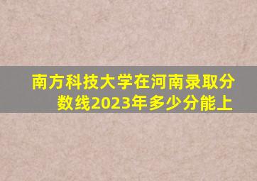 南方科技大学在河南录取分数线2023年多少分能上