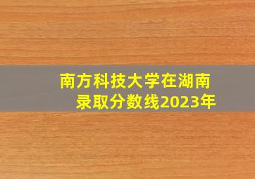 南方科技大学在湖南录取分数线2023年