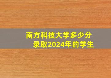 南方科技大学多少分录取2024年的学生