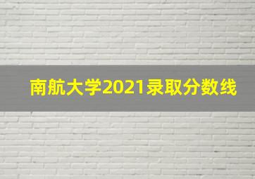 南航大学2021录取分数线