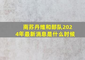 南苏丹维和部队2024年最新消息是什么时候