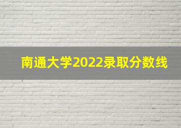 南通大学2022录取分数线